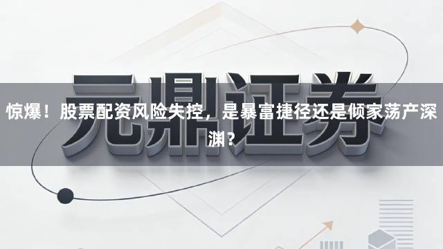 惊爆！股票配资风险失控，是暴富捷径还是倾家荡产深渊？