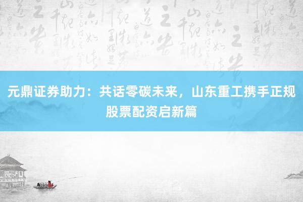 元鼎证券助力：共话零碳未来，山东重工携手正规股票配资启新篇