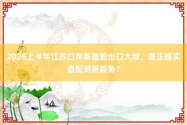 2026上半年江苏口岸新造船出口大增，是正规实盘配资新趋势？