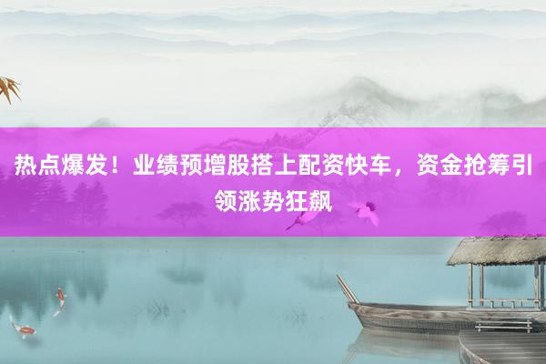 热点爆发！业绩预增股搭上配资快车，资金抢筹引领涨势狂飙