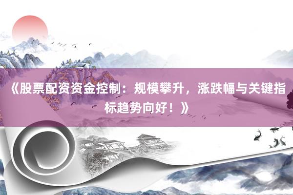 《股票配资资金控制：规模攀升，涨跌幅与关键指标趋势向好！》