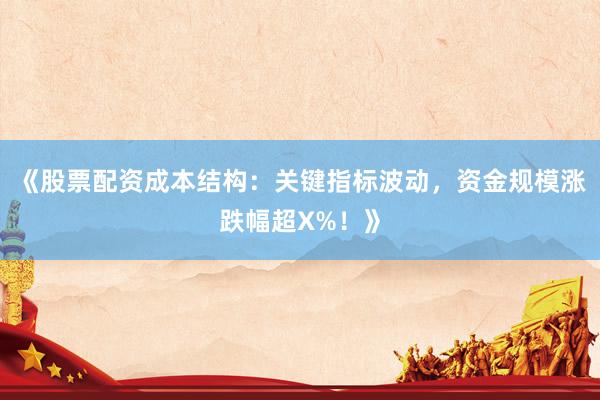 《股票配资成本结构：关键指标波动，资金规模涨跌幅超X%！》