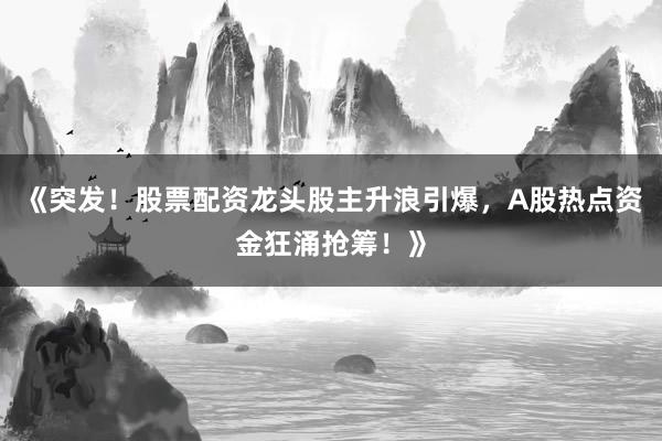 《突发！股票配资龙头股主升浪引爆，A股热点资金狂涌抢筹！》