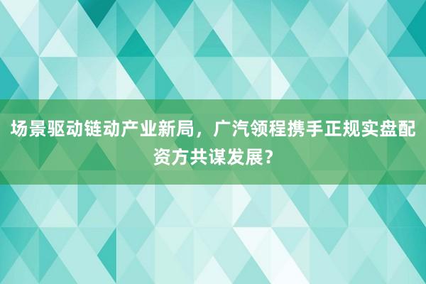 场景驱动链动产业新局，广汽领程携手正规实盘配资方共谋发展？