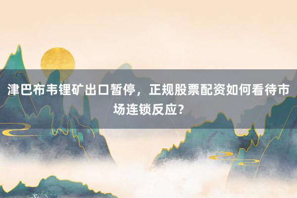 津巴布韦锂矿出口暂停，正规股票配资如何看待市场连锁反应？