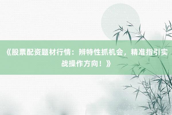 《股票配资题材行情：辨特性抓机会，精准指引实战操作方向！》