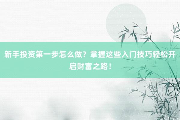 新手投资第一步怎么做？掌握这些入门技巧轻松开启财富之路！