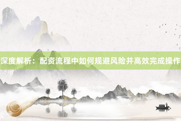 深度解析：配资流程中如何规避风险并高效完成操作