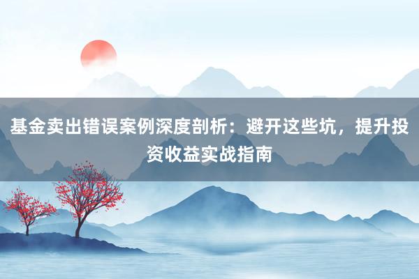 基金卖出错误案例深度剖析：避开这些坑，提升投资收益实战指南