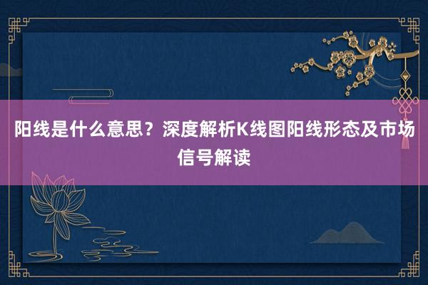 阳线是什么意思？深度解析K线图阳线形态及市场信号解读