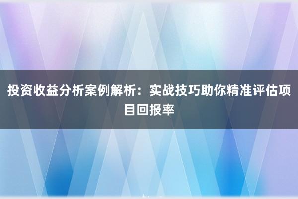 投资收益分析案例解析：实战技巧助你精准评估项目回报率