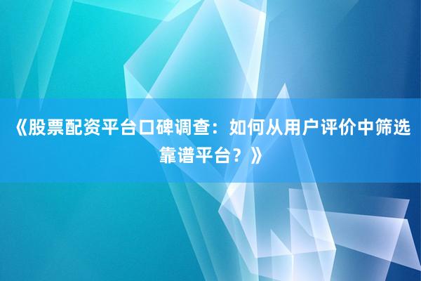 《股票配资平台口碑调查：如何从用户评价中筛选靠谱平台？》