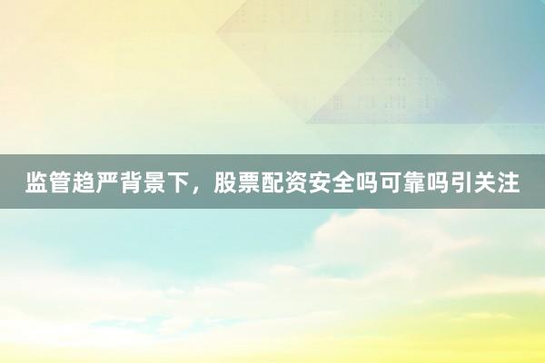 监管趋严背景下，股票配资安全吗可靠吗引关注
