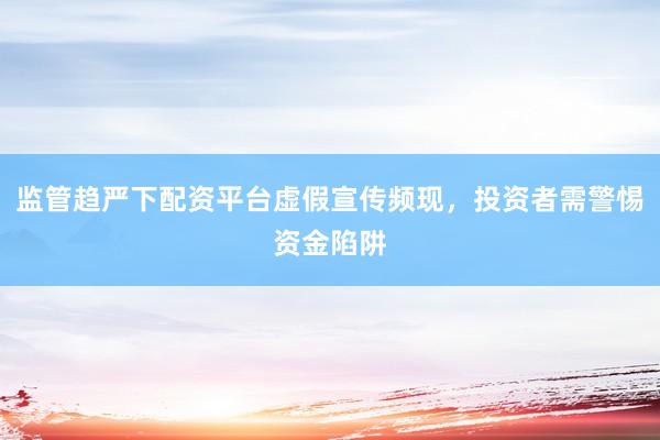 监管趋严下配资平台虚假宣传频现，投资者需警惕资金陷阱