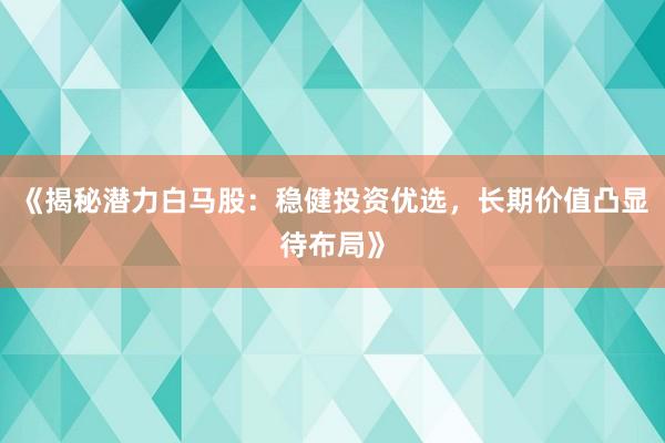 《揭秘潜力白马股：稳健投资优选，长期价值凸显待布局》