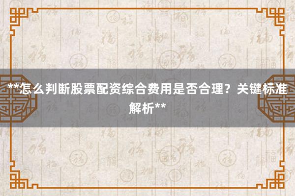 **怎么判断股票配资综合费用是否合理？关键标准解析**