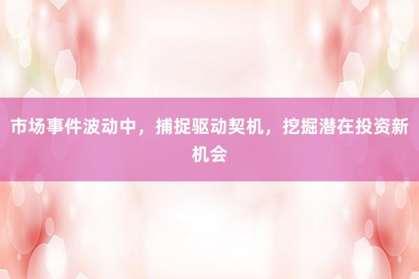市场事件波动中，捕捉驱动契机，挖掘潜在投资新机会