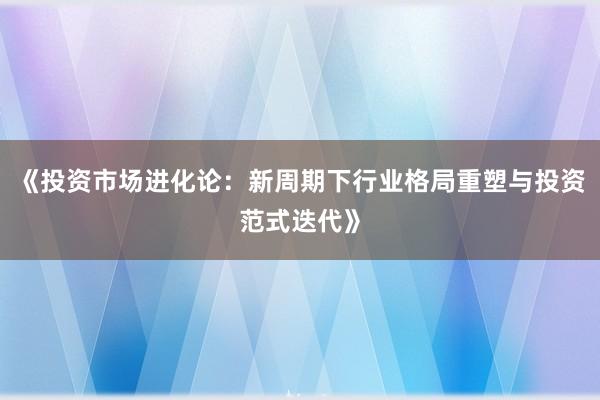 《投资市场进化论：新周期下行业格局重塑与投资范式迭代》