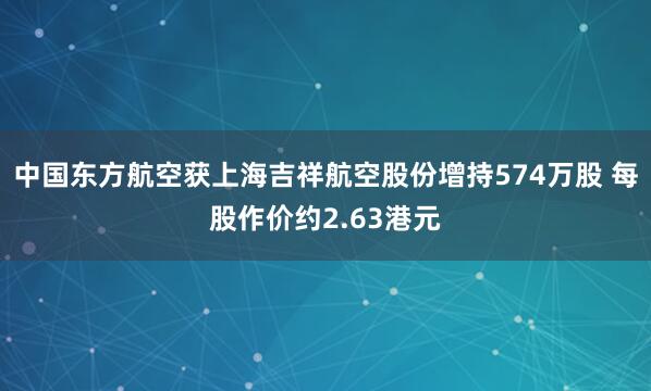 中国东方航空获上海吉祥航空股份增持574万股 每股作价约2.63港元