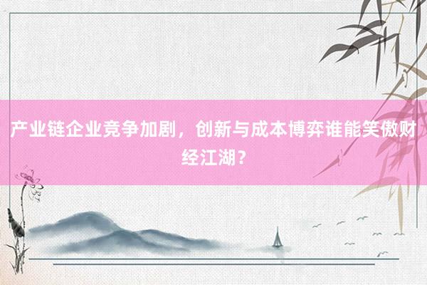 产业链企业竞争加剧，创新与成本博弈谁能笑傲财经江湖？