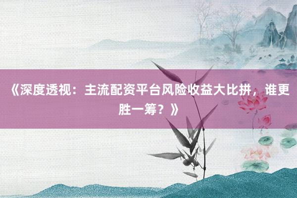 《深度透视：主流配资平台风险收益大比拼，谁更胜一筹？》