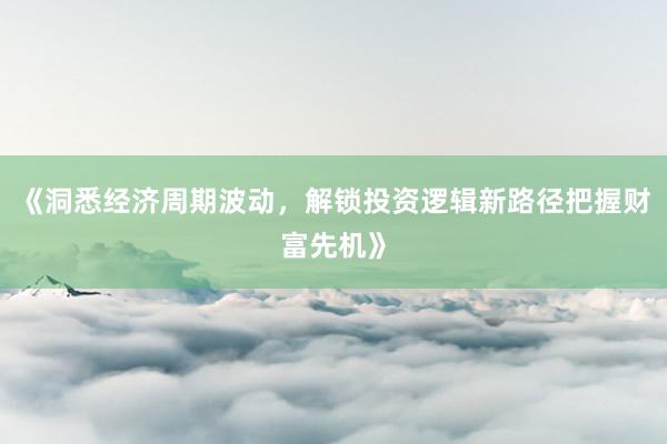 《洞悉经济周期波动，解锁投资逻辑新路径把握财富先机》