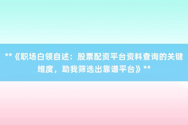 **《职场白领自述：股票配资平台资料查询的关键维度，助我筛选出靠谱平台》**